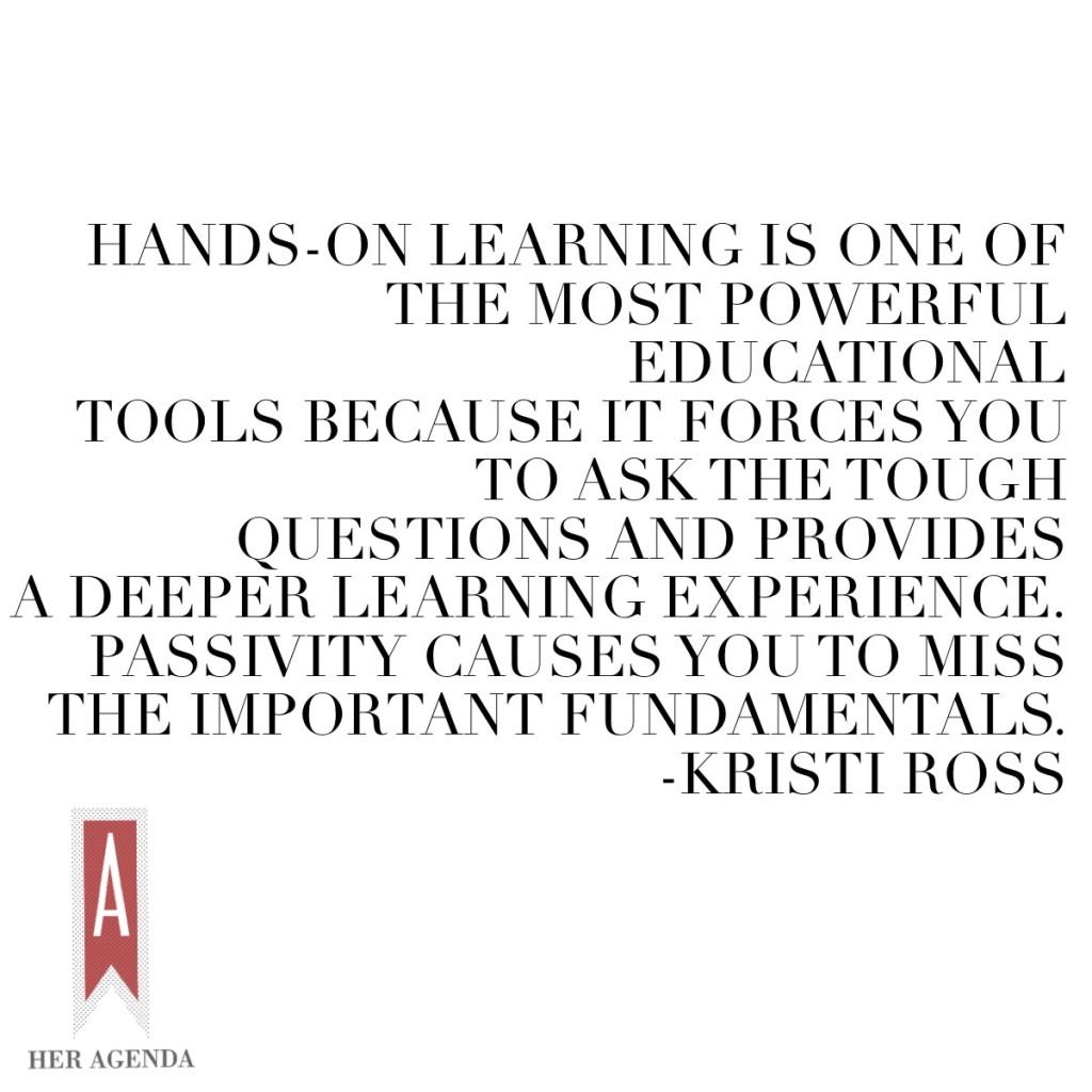 "Hands-on learning is one of the most powerful educational tools because it forces you to ask the tough questions and provides a deeper learning experience. Passivity causes you to miss the important fundamentals." Kristi Ross via Her Agenda