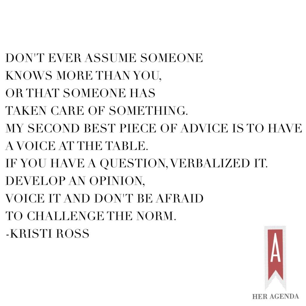 "Don’t ever assume someone knows more than you, or that someone has taken care of something. My second best piece of advice is to have a voice at the table. If you have a question, verbalize it. Develop an opinion, voice it and don’t be afraid to challenge the norm. Always ask the question." -Kristi Ross via Her Agenda