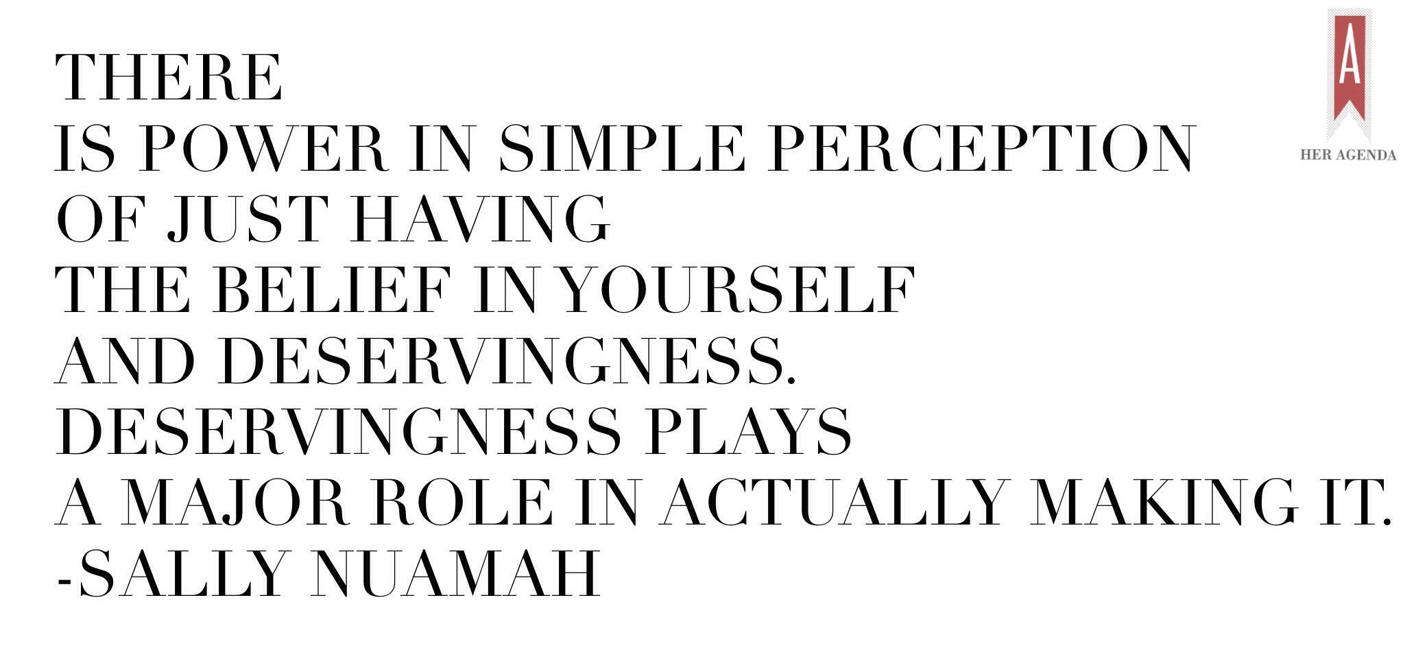 " In some indirect way there is power in simple perception of just having the belief in yourself and deservingness. Deservingness plays a major role in actually making it." -Sally Muamah via Her Agenda