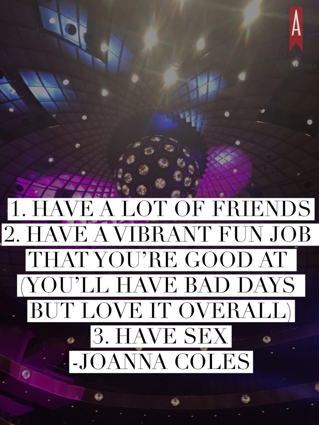 Next, we got a one-on-one session with Joanna Coles. She shared her best advice including three tips on living a fun and fearless life:  Have a lot of friends Have a vibrant fun job that you’re good at (you’ll have bad days but love it overall) Have sex