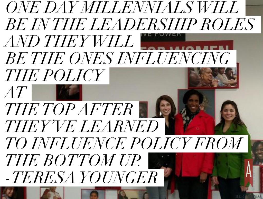 " One day millennials will be in the leadership roles and they will be the ones influencing the policy at the top after they’ve learned to influence policy from the bottom up." -Teresa Younger via Her Agenda