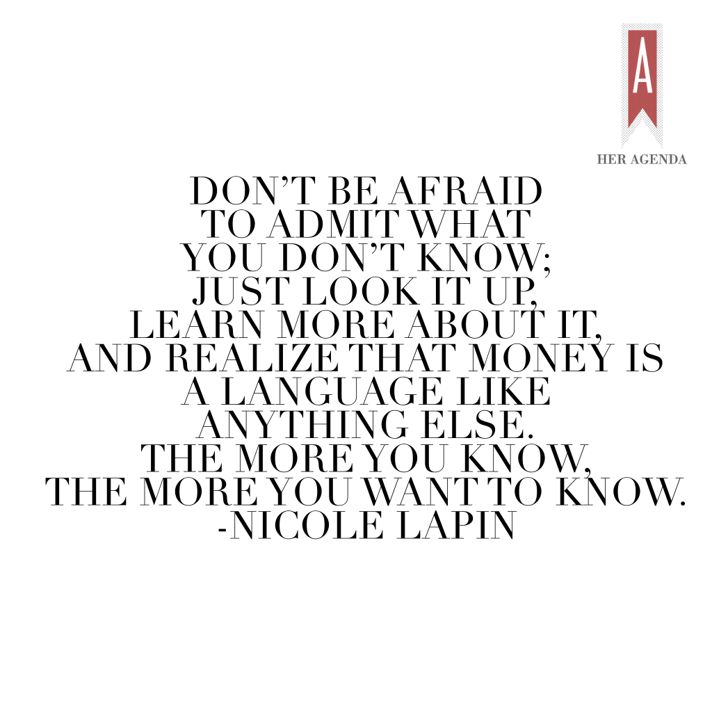 " Don’t be afraid to admit what you don’t know; just look it up, learn more about it, and realize that money is a language like anything else. The more you know, the more you want to know." -Nicole Lapin via Her Agenda