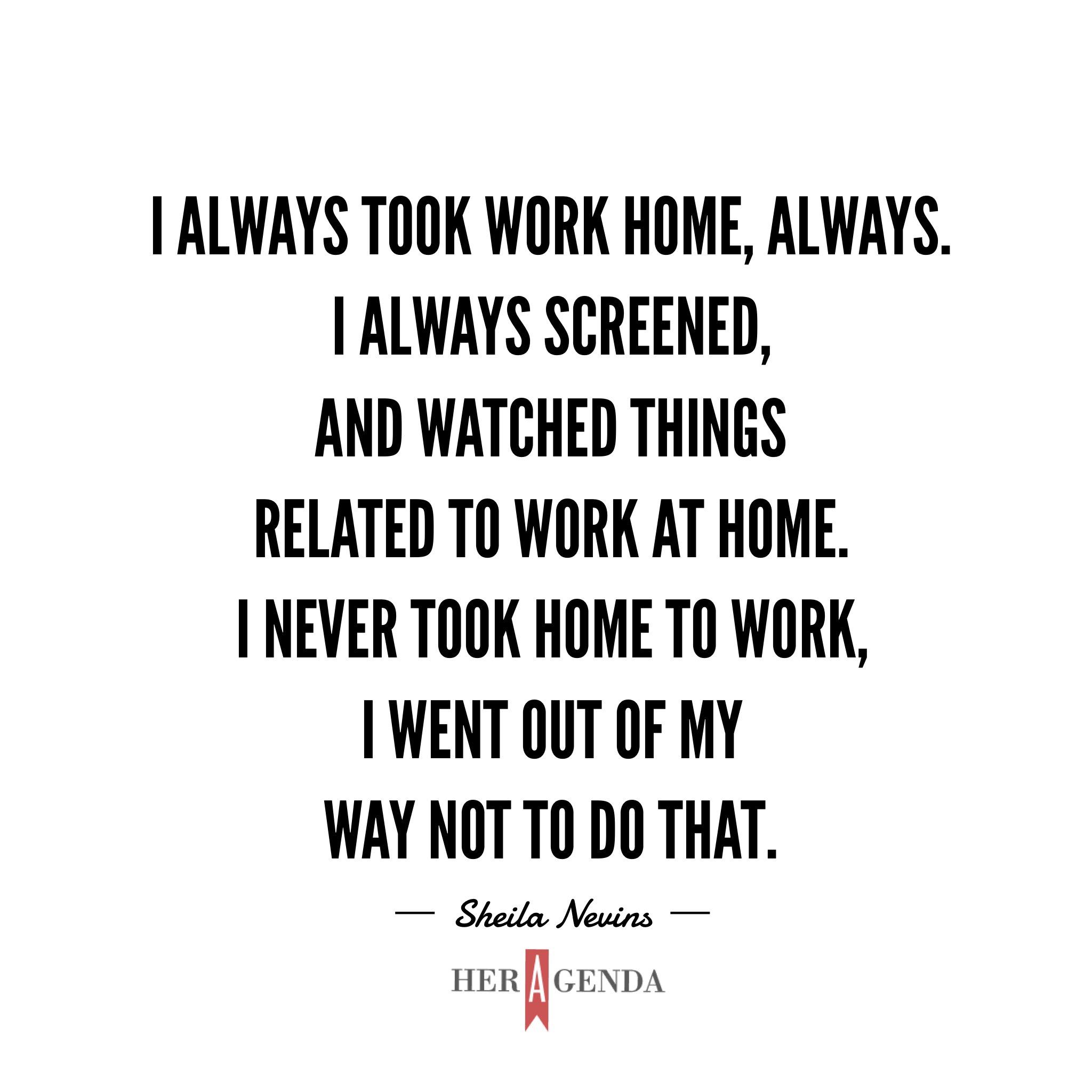 "I always took work home, always. I always screened, and watched things related to work at home. I never took home to work, I went out of my way not to do that." - Sheila Nevins via Her Agenda