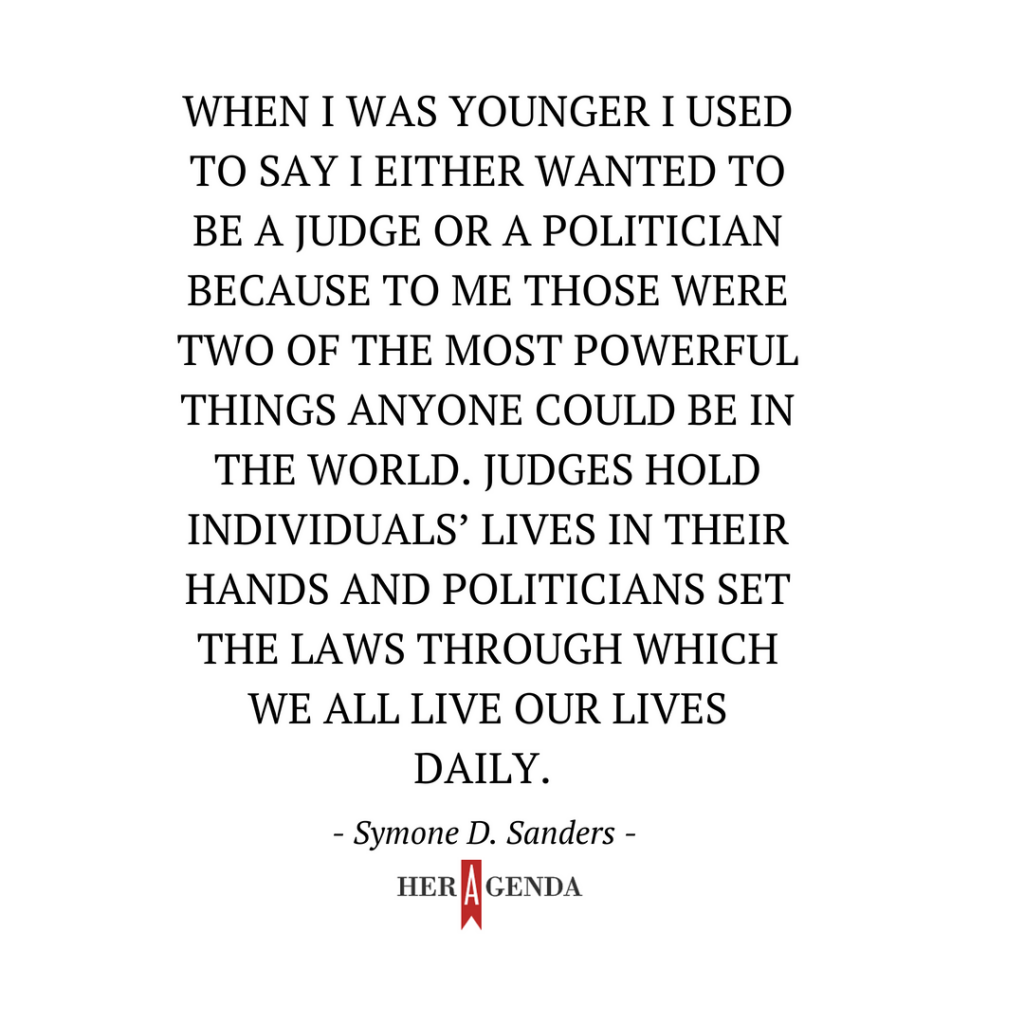 " When I was younger I used to say I either wanted to be a judge or a politician because to me those were two of the most powerful things anyone could be in the world. Judges hold individuals’ lives in their hands and politicians set the laws through which we all live our lives daily." -Symone D. Sanders via Her Agenda