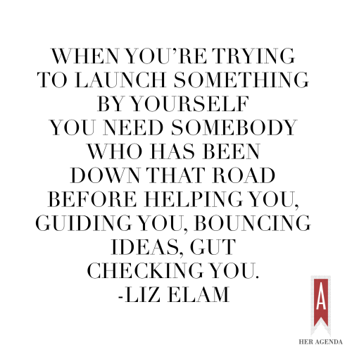 "When you're trying to launch something by yourself you need somebody who has been down that road before helping you, guiding you, bouncing ideas, gut checking you" -Liz Elam via Her Agenda