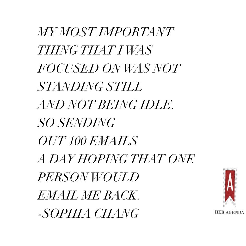 "My most important thing that I was focused on was not standing still and not being idle. So sending out 100 emails a day hoping that one person would email me back." Sophia Chang via Her Agenda