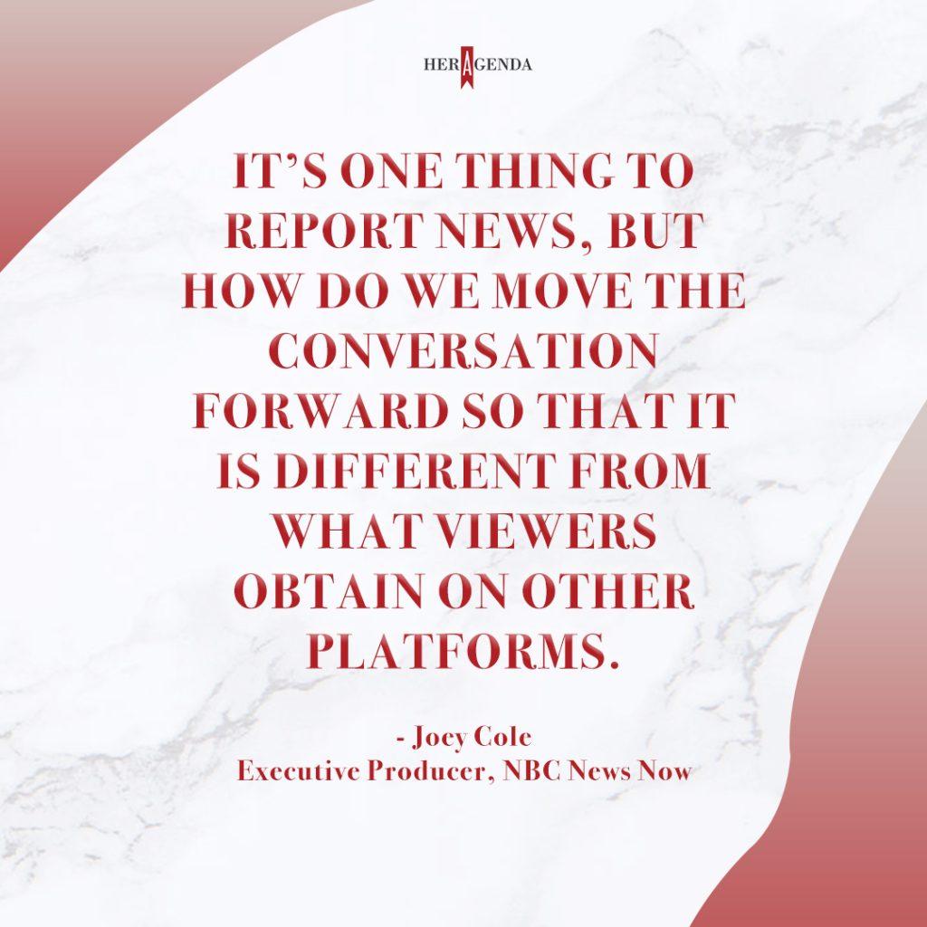 "It’s one thing to report news, but how do we move the conversation forward so that it is different from what viewers obtain on other platforms." - Joey Cole via Her Agenda