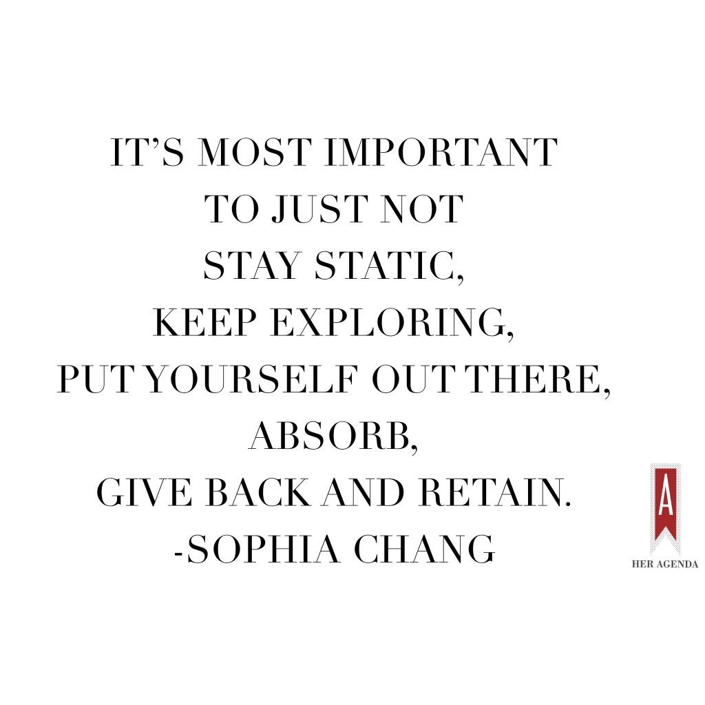 "It’s most important to just not stay static, keep exploring, put yourself out there, absorb, give back and retain." -Sophia Chang via Her Agenda