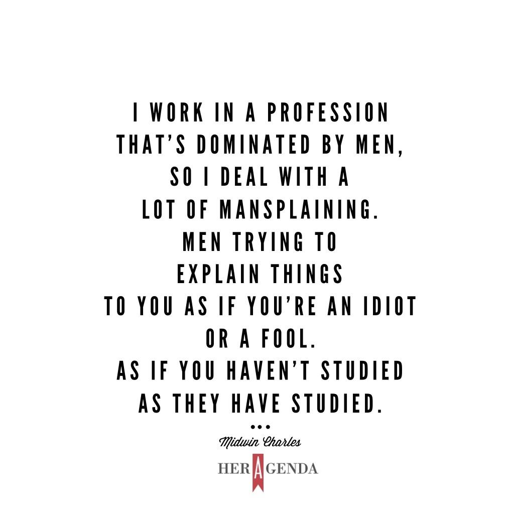 "I work in a profession that’s dominated by men, so I deal with a lot of mansplaining. Men trying to explain things to you as if you’re an idiot or a fool. As if you haven’t studied as they have studied." Midwin Charles via Her Agenda