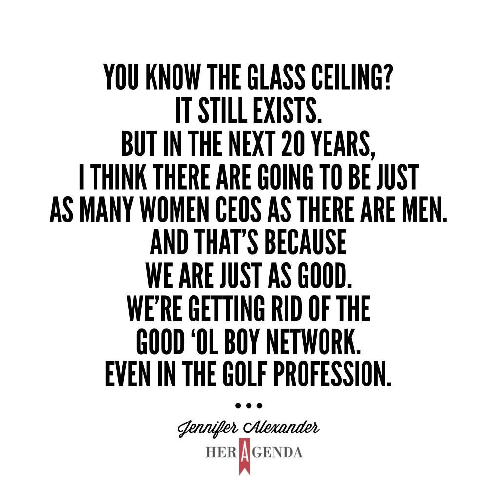 "You know the glass ceiling? It still exists. But in the next 20 years, I think there are going to be just as many women CEOs as there are men. And that’s because we are just as good. We’re getting rid of the good ‘ol boy network. Even in the golf profession." -Jennifer Alexander via Her Agenda Golf Academy of America