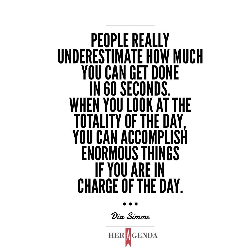 "People really underestimate how much you can get done in 60 seconds. When you look at the totality of the day, you can accomplish enormous things if you are in charge of the day." Dia Simms, President Combs Enterprises  via Her Agenda