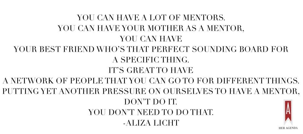 "You can have a lot of mentors. You can have your mother as a mentor, you can have your best friend who’s that perfect sounding board for a specific thing. It’s great to have a network of people that you can go to for different things. Putting yet another pressure on ourselves to have a mentor, don’t do it. You don’t need to do that" -Aliza Licht #heragendalive