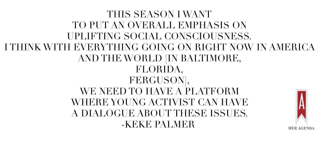 "This season I want to put an overall emphasis on uplifting social consciousness. I think with everything going on right now in America and the world [in Baltimore, Florida, Ferguson], we need to have a platform where young activists can have a leddialogue about these issues (outside of social media)." -Keke Palmer