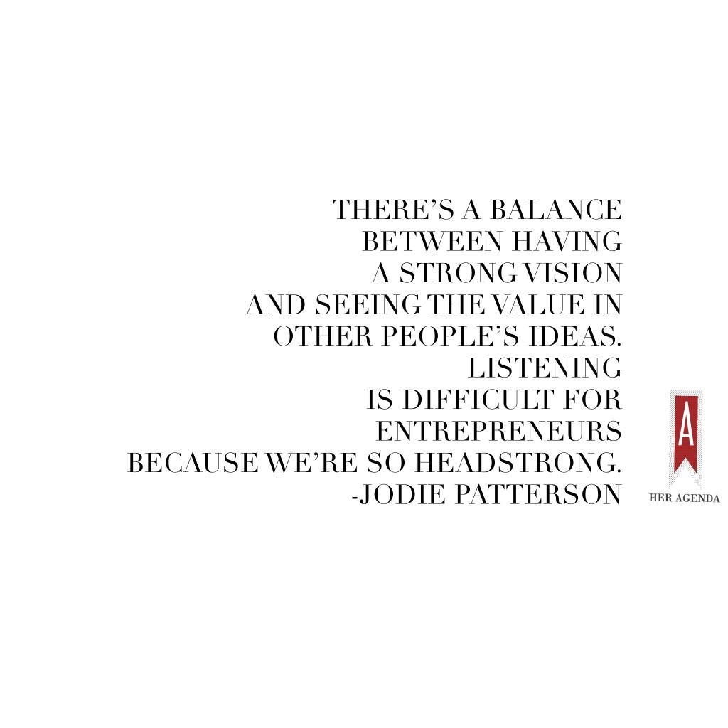 "There’s a balance between having a strong vision and seeing the value in other people’s ideas, listening is difficult for entrepreneurs because we’re so headstrong." -Jodie Patterson via Her Agenda