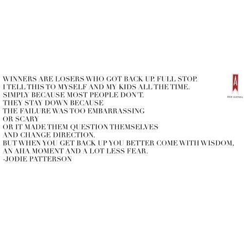 "Winners are losers who got back up. Full stop. I tell this to myself and my kids all the time. Simply because most people don't. They stay down because the failure was too embarrassing or scary or it made them question themselves and change direction. But when YOU get back up you better come with wisdom, an aha moment and a lot less fear." -Jodie Patterson via Her Agenda