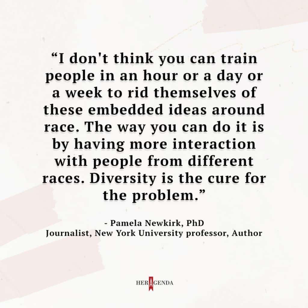 "I don't think you can train people in an hour or a day or a week to rid themselves of these embedded ideas around race. The way you can do it is by having more interaction with people from different races. Diversity is the cure for the problem." - Pamela Newkirk via Her Agenda