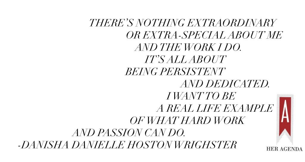 "There’s nothing extraordinary or extra-special about me and the work I do. It’s all about being persistent and dedicated. I want to be a real life example of what hard work and passion can do." -Danisha Danielle Hoston Wrighster via Her Agenda