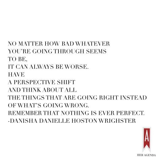 "No matter how bad whatever you’re going through seems to be, it can always be worse. Have a perspective shift and think about all the things that are going right instead of what’s going wrong." - Danisha Danielle Hoston Wrighster via Her Agenda