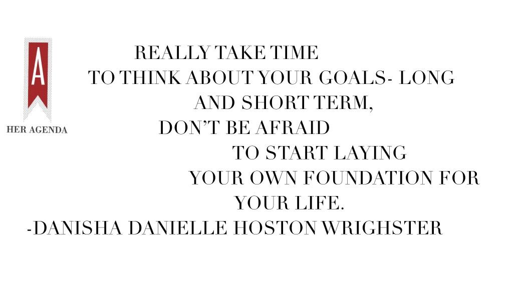 "Really take time to think about your goals- long and short term, don’t be afraid to start laying your own foundation for your life. -"Danisha Danielle Hoston Wrighster via Her Agenda