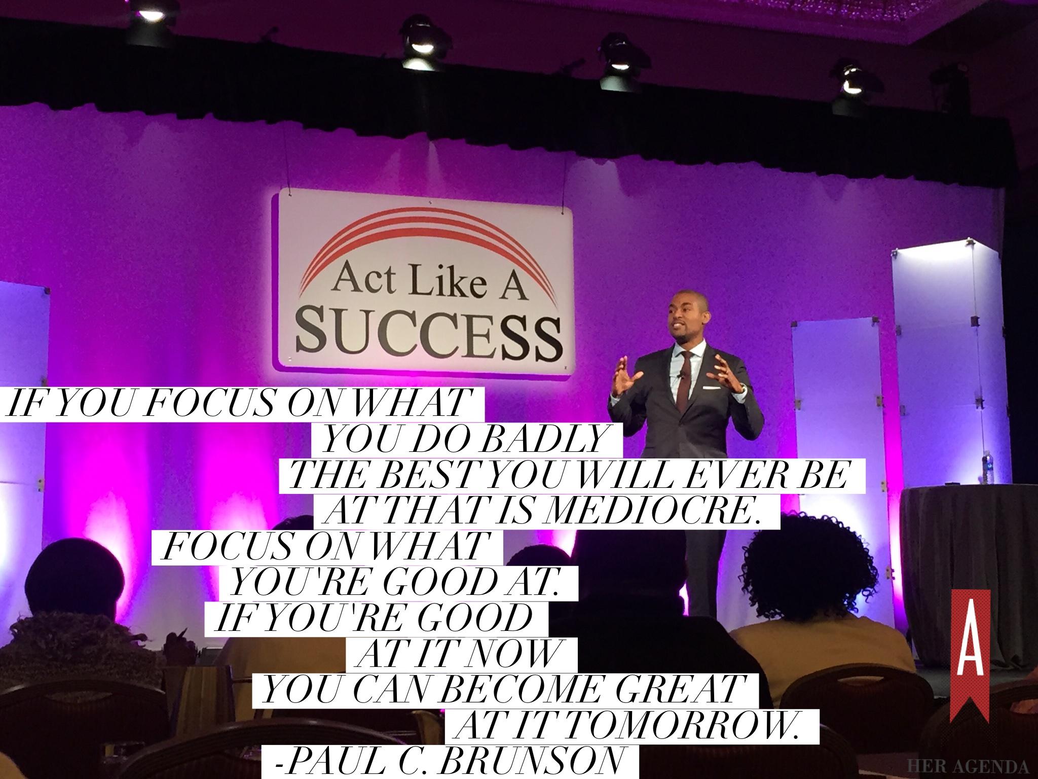 "If you focus on what you do badly the best you will ever be at that is mediocre. Focus on what you're good at. If you're good at it now you can become great at it tomorrow." Paul C. Brunson via Her Agenda