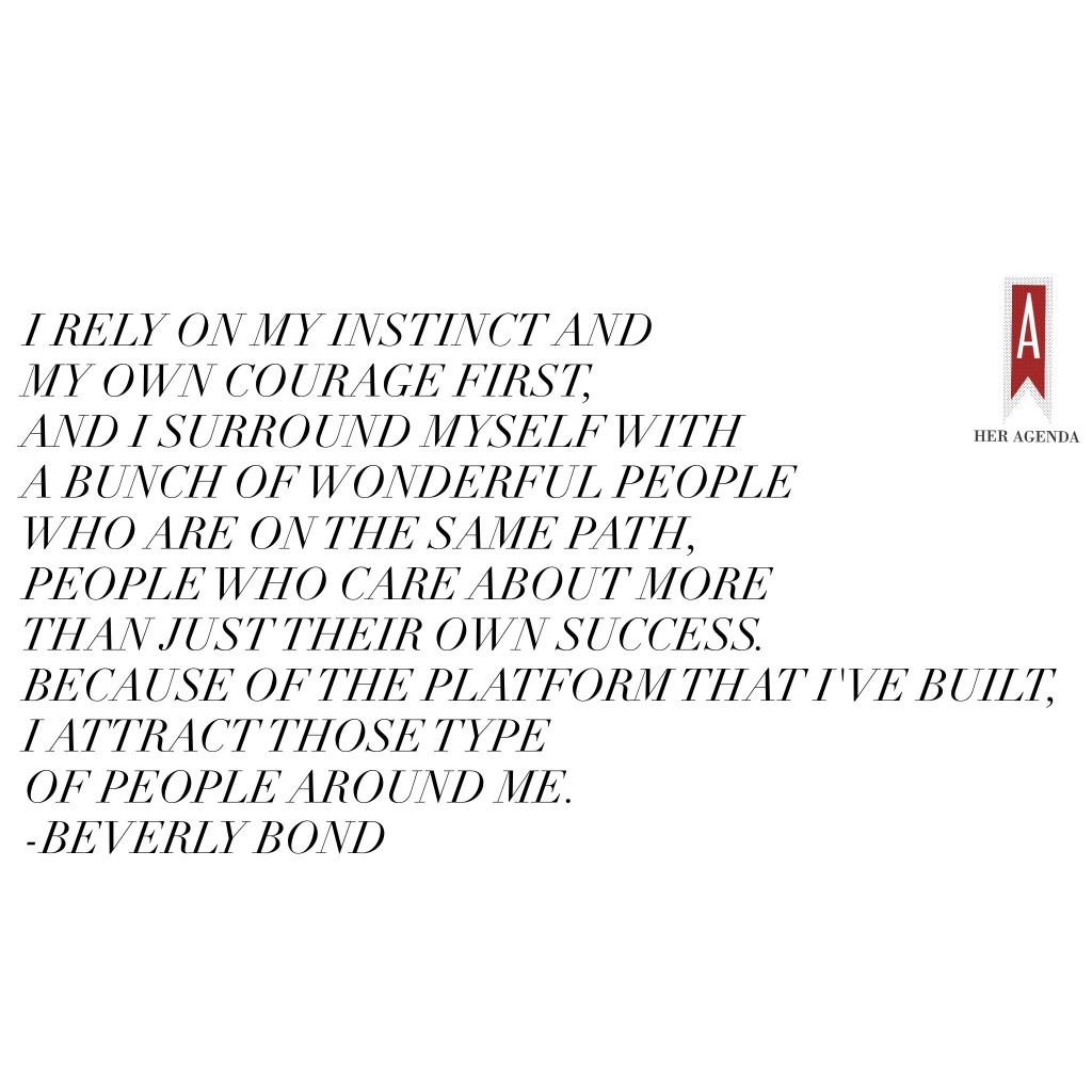 "I rely on my instinct and my own courage first, and I surround myself with a bunch of wonderful people who are on the same path, people who care about more than just their own success. Because of the platform that I've built, I attract those type of people around me. " -Beverly Bond via Her Agenda