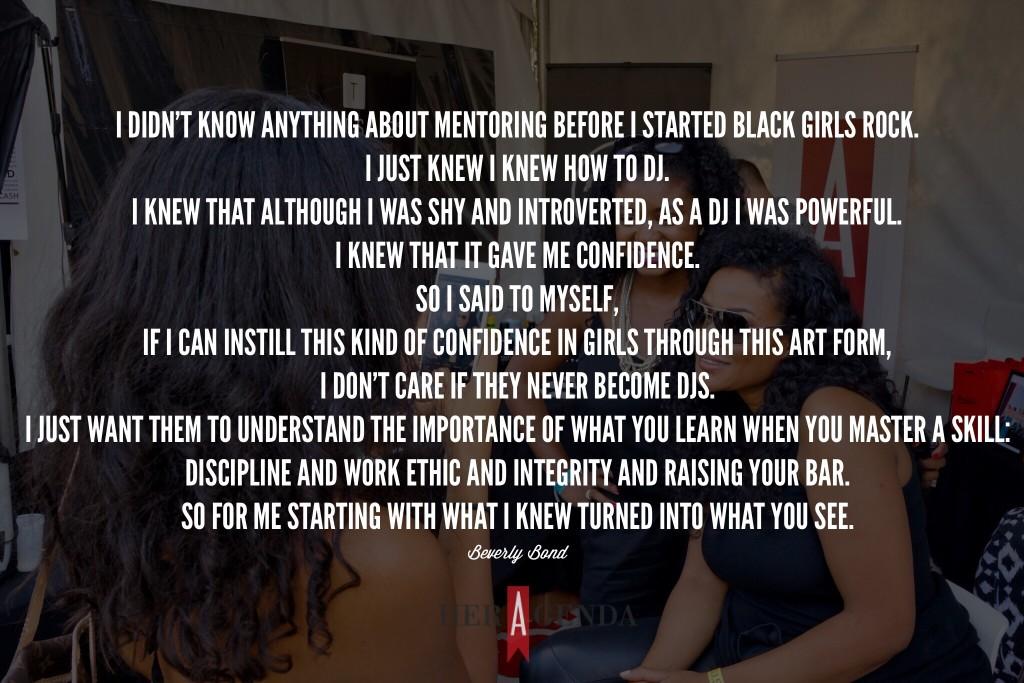 "You just have to start where you are. Honestly, I didn’t know anything about mentoring before I started Black Girls Rock. I just knew I knew how to DJ. I knew that although I was shy and introverted, as a DJ I was powerful. I knew that it gave me confidence. So I [said to myself] if I can instill this kind of confidence in girls through this art form, I don’t care if they never become DJs. I just want them to understand the importance of what you learn when you master a skill: discipline and work ethic and integrity and raising your bar. So for me starting with what I knew turned into what you see." -Beverly Bond via Her Agenda