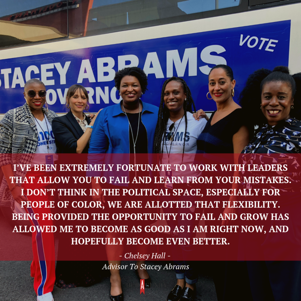 "I’ve been extremely fortunate to work with leaders that allow you to fail and learn from your mistakes. I don’t think in the political space, especially for people of color, we are allotted that flexibility. Being provided the opportunity to fail and grow has allowed me to become as good as I am right now, and hopefully become even better." -Stacey Abrams, Advisor To Stacey Abrams