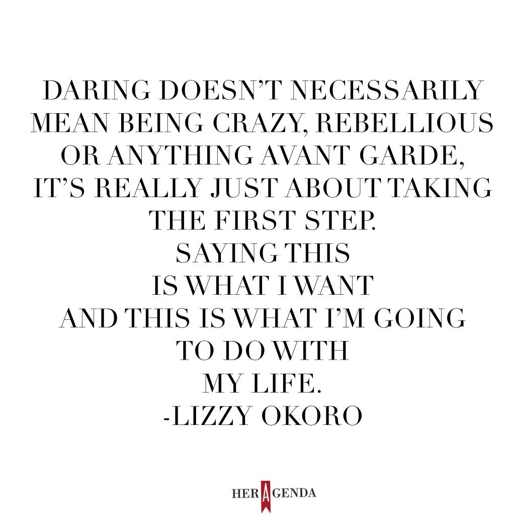 "Daring doesn’t necessarily mean being crazy, rebellious or anything avant garde, it’s really just about taking the first step. [It’s about] saying this is what I want and this is what I’m going to do with my life." Lizzy Okoro, EIC Bunch Magazine via Her Agenda