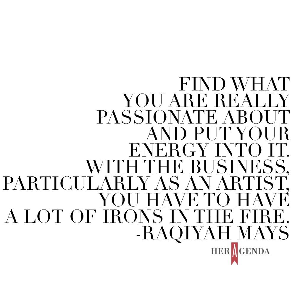 "Find what you are really passionate about and put your energy into it. With the business, particularly as an artist, you have to have a lot of irons in the fire, that’s just what it is." -Raqiyah Mays via Her Agenda