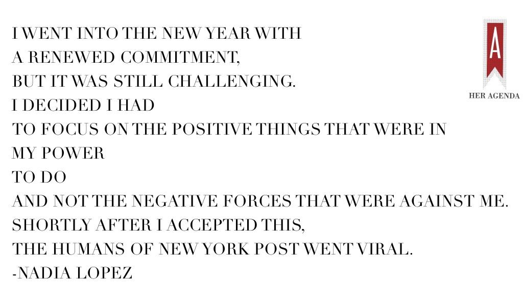 " I went into the New Year with a renewed commitment, but it was still challenging. I decided I had to focus on the positive things that were in my power to do and not the negative forces that were against me. Shortly after I accepted this, the Humans of New York Post went viral."-Nadia Lopez, principal Mott Hall Bridges Academy via Her Agenda