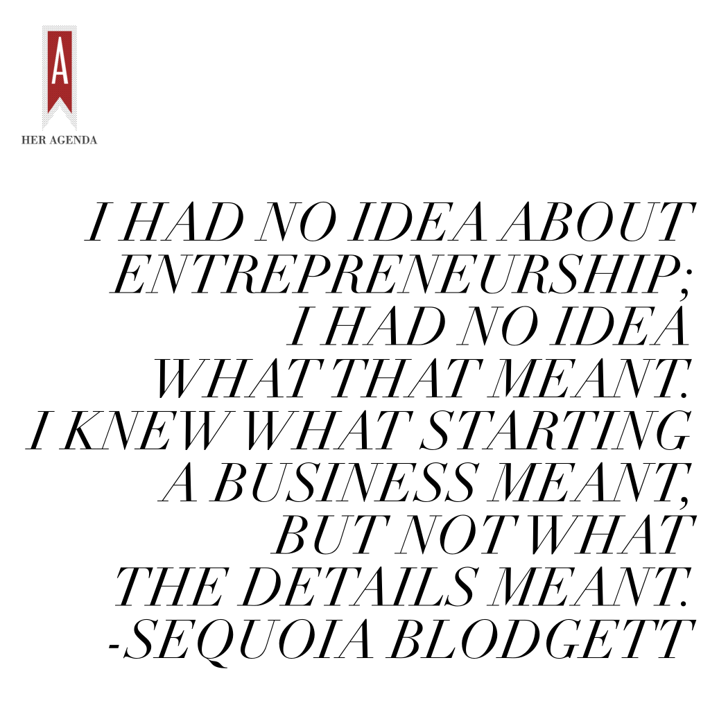 "I started to build out my company. I had no idea about entrepreneurship; I had no idea what that meant. I knew what starting a business meant but not what the details meant." -Sequoia Blodgett via Her Agenda