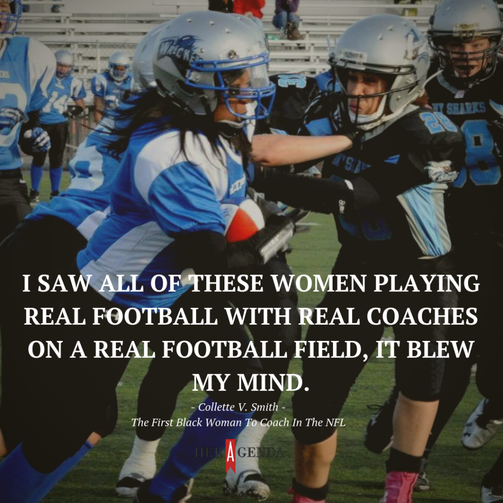 "When I went there and I saw all of these women playing real football with real coaches on a real football field, it blew my mind." Collette V. Smith