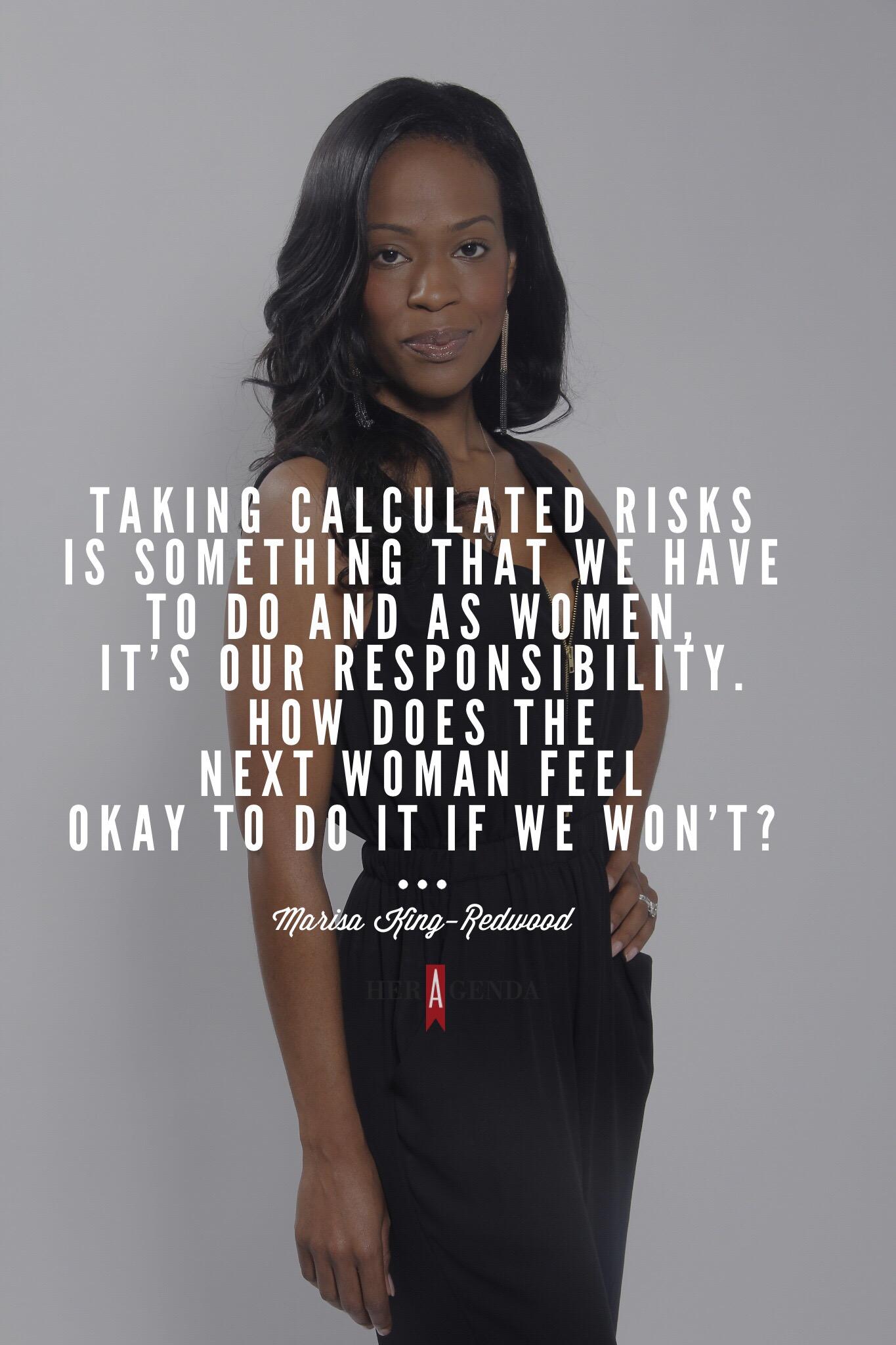 "Taking calculated risks is something that we have to do and as women, it’s our responsibility. How does the next woman feel okay to do it if we won’t?" -Marisa King-Redood via Her Agenda