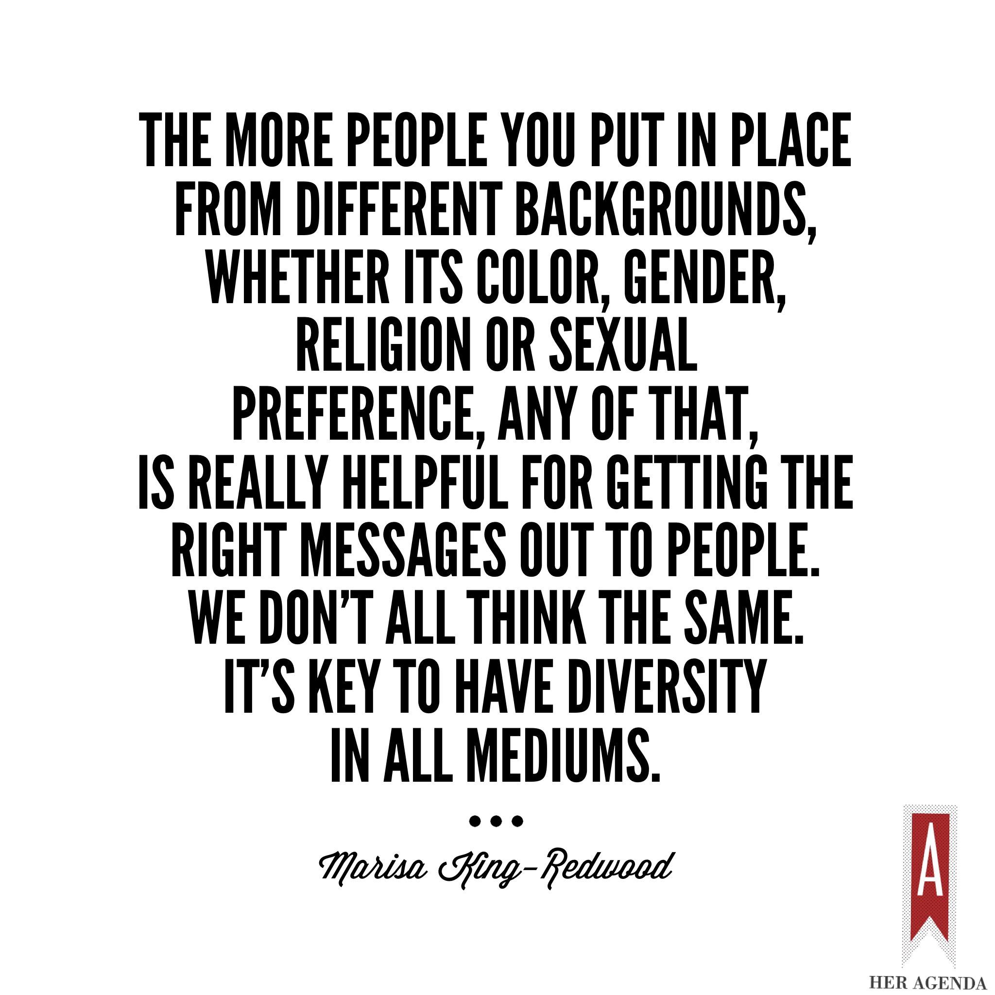 "The more people you put in place from different backgrounds, whether its color, gender, religion or sexual preference, any of that, is really helpful for getting the right messages out to people. We don’t all think the same. It’s key to have diversity in all mediums." -Marisa King-Redwood via Her Agenda