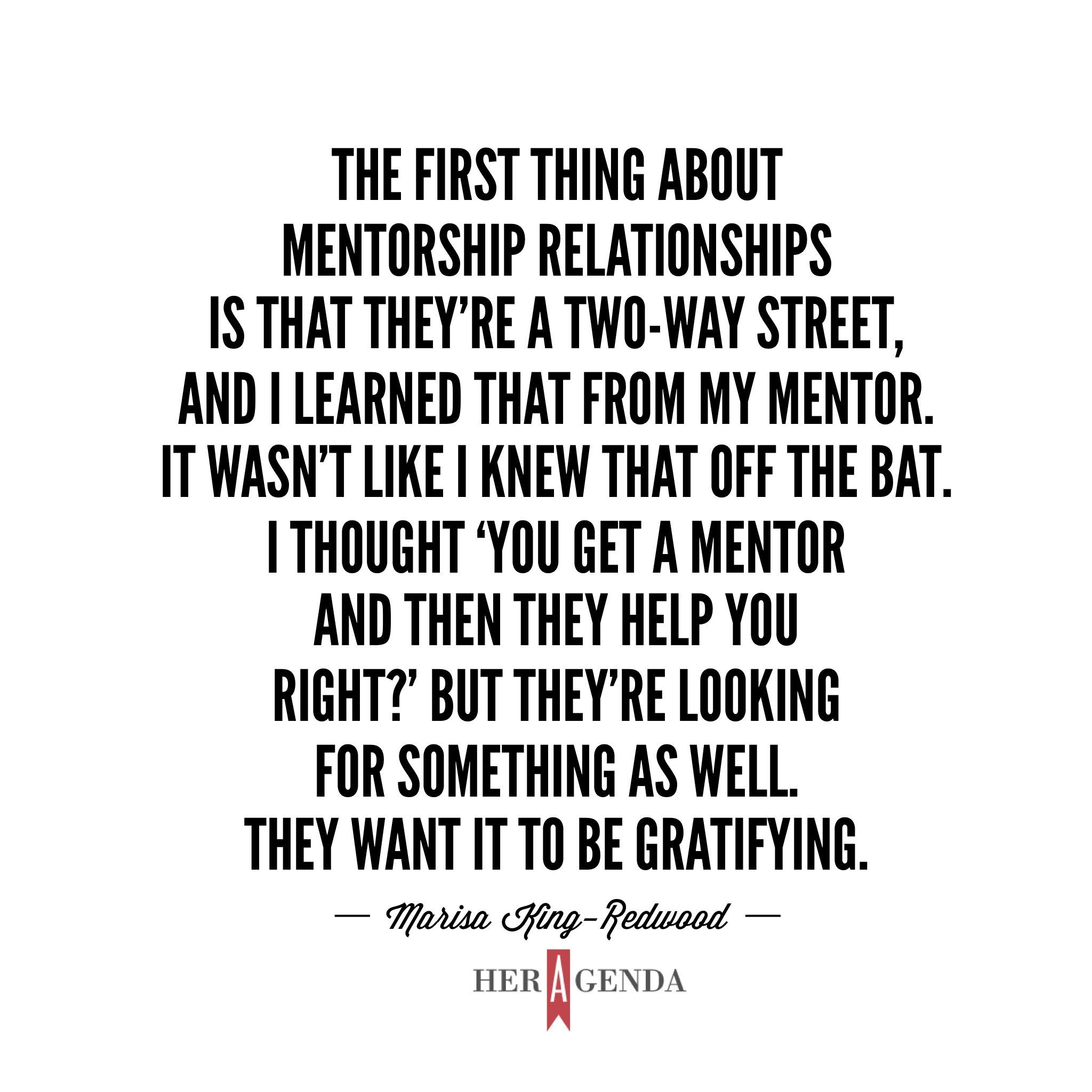 "The first thing about mentorship relationships is that they’re a two-way street, and I learned that from my mentor. It wasn’t like I knew that off the bat. I thought ‘you get a mentor and then they help you right?’ But they’re looking for something as well. They want it to be gratifying." -Marisa King-Redwood via Her Agenda