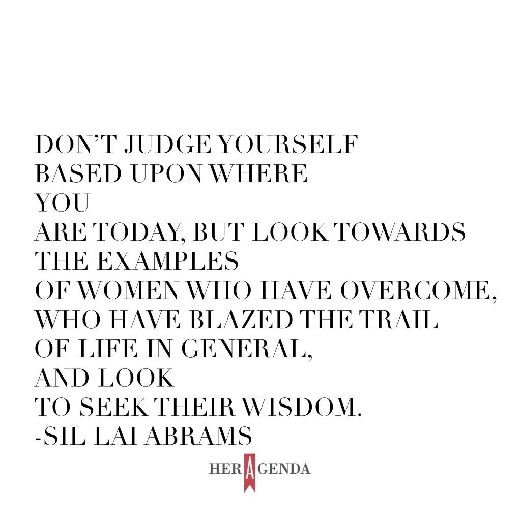 "Don’t judge yourself based upon where you are today, but look towards the examples of women who have overcome, who have blazed the trail of life in general, and look to seek their wisdom." -Sil Lai Abrams via Her Agenda