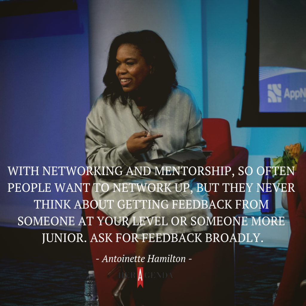 "With networking and mentorship, so often people want to network up, but they never think about getting feedback from someone at your level or someone more junior. Ask for feedback broadly." -Antoinette Hamilton via Her Agenda