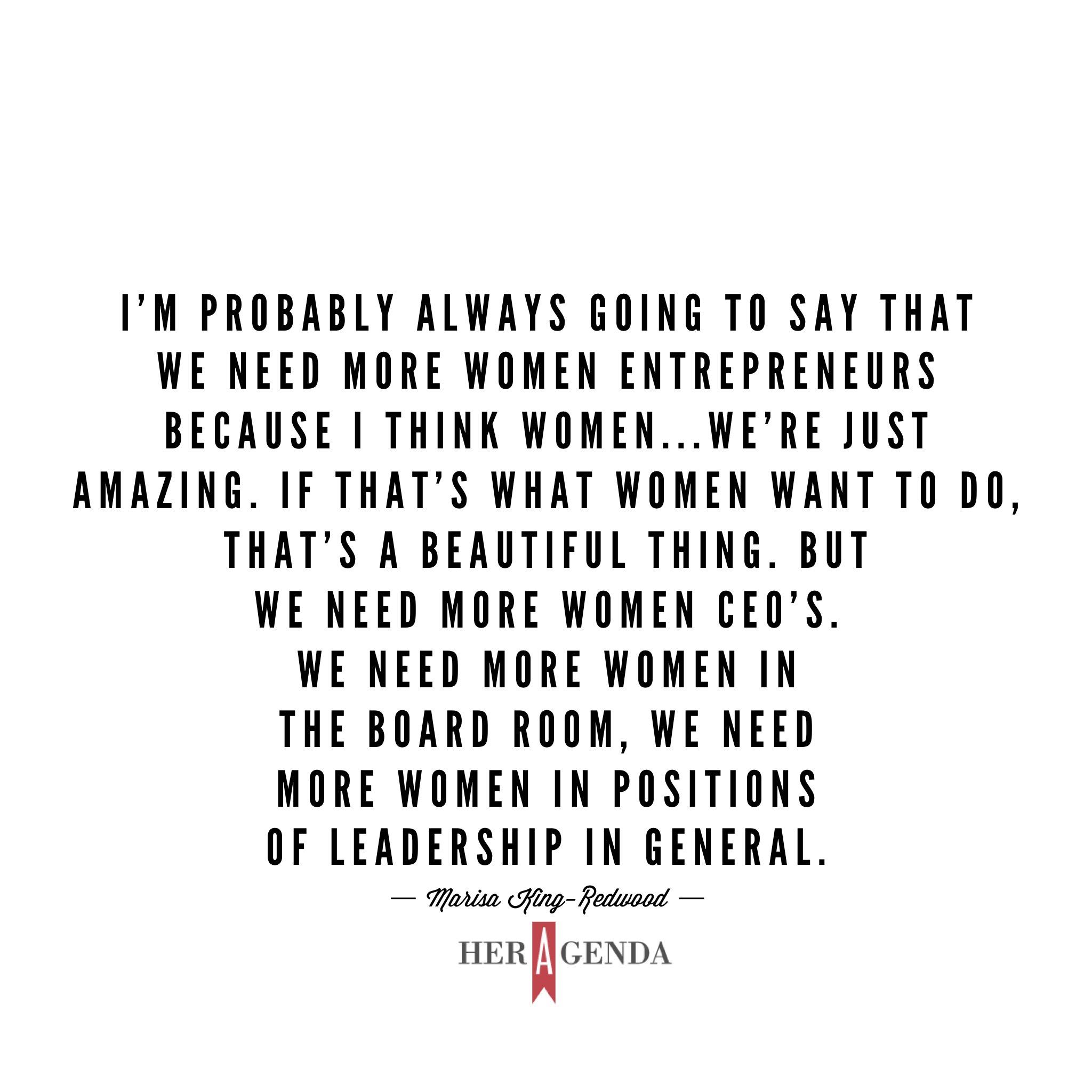 "I’m probably always going to say that we need more women entrepreneurs because I think women...we’re just amazing. If that’s what women want to do, that’s a beautiful thing. But we need more women CEO’s. We need more women in the board room, we need more women in positions of leadership in general." -Marisa King-Redwood via Her Agenda