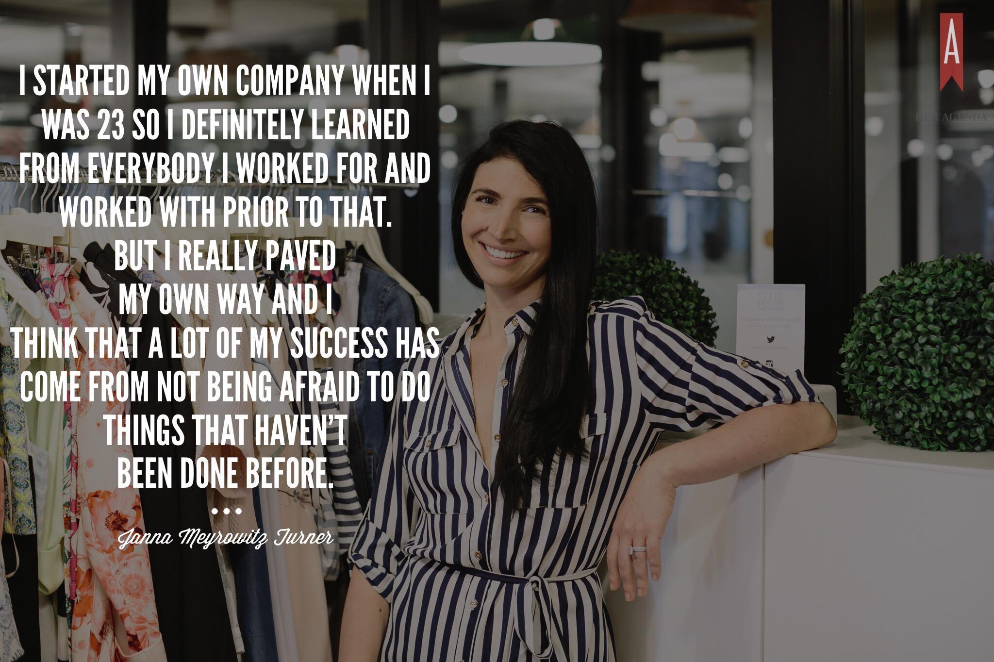 "I started my own company when I was 23 so I definitely learned from everybody that I worked for and worked with prior to that. But I really paved my own way and I think that a lot of my success has come from not being afraid to do things that haven’t been done before."- Janna Turner via Her Agenda