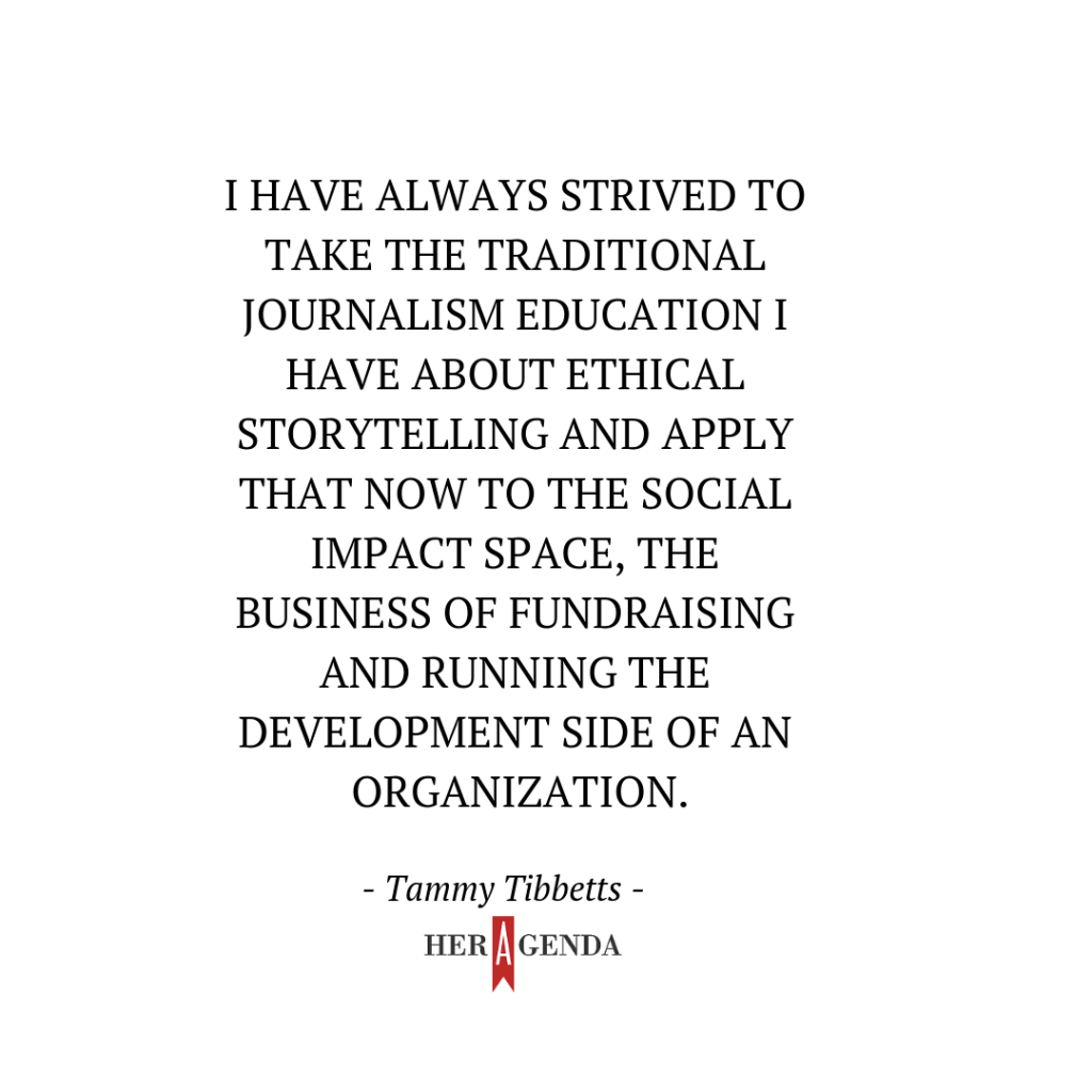 "I have always strived to take the traditional journalism education I have about ethical storytelling and apply that now to the social impact space, the business of fundraising and running the development side of an organization." -Tammy Tibbetts via Her Agenda