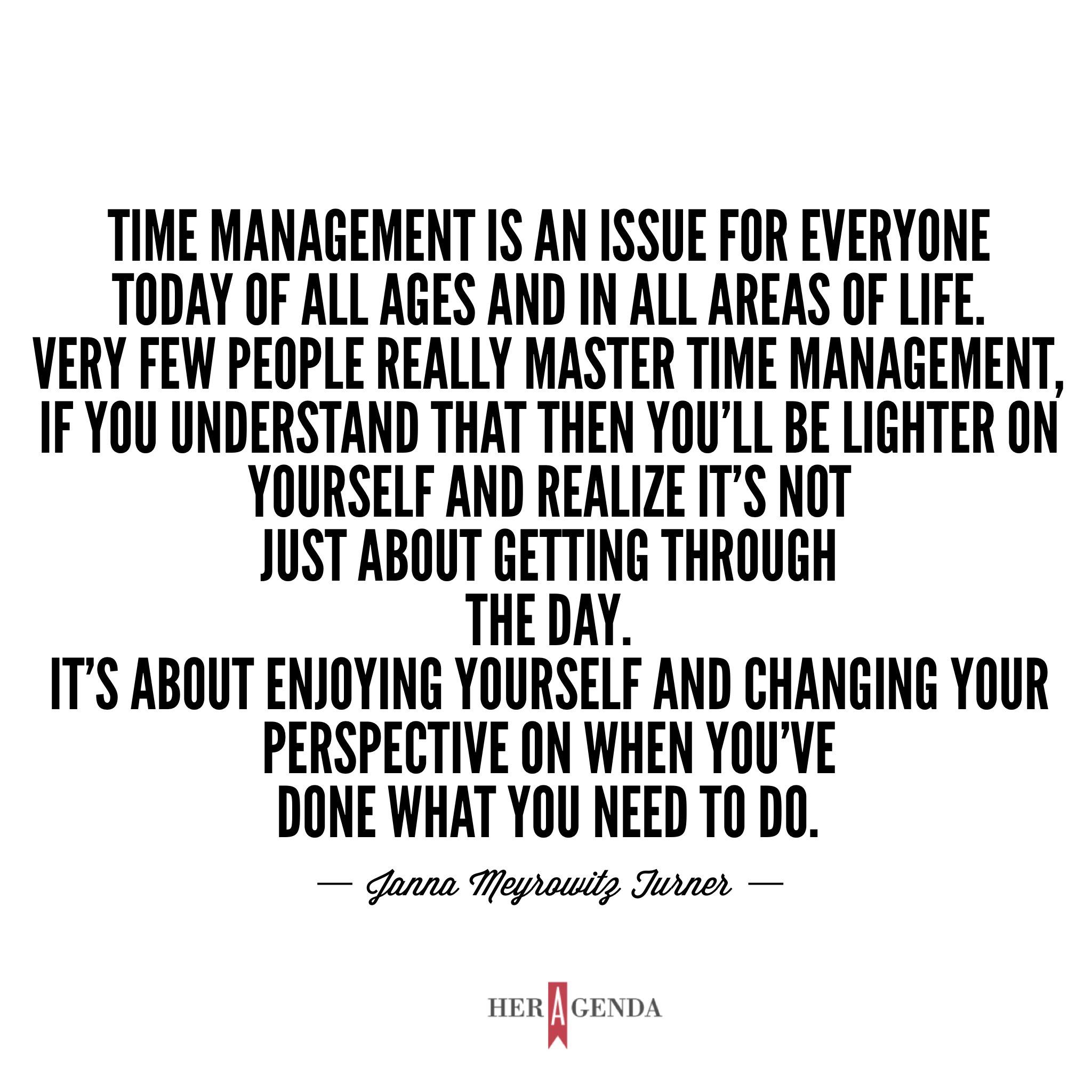 "Time management is an issue for everyone today of all ages and in all areas of life. People talk about work-life balance all the time, but it’s never something you master. You’ve got to think about it like yoga, something that’s an eternal practice. Very few people really master it, if you understand that then you’ll be lighter on yourself and realize it’s not just about getting through the day. It’s about enjoying yourself and changing your perspective on when you’ve done what you need to do." -Janna Turner via Her Agenda