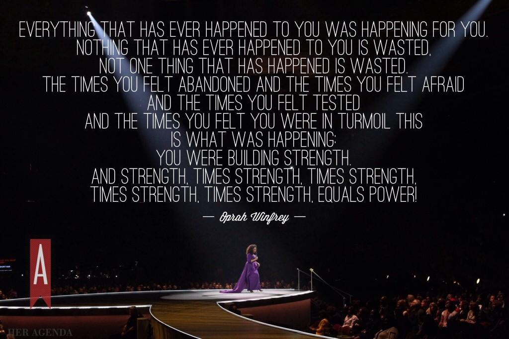 Everything that has ever happened to you was happening for you. Nothing that has ever happened to you is wasted, not one thing that has happened is wasted. The Times you felt abandoned and the times you felt afraid and the times you felt tested and the times you felt you were in turmoil this is what was happening. You were building strength. And strength, times strength, times strength, times strength times strength equals POWER! -Oprah Winfrey, Life You Want Weekend 