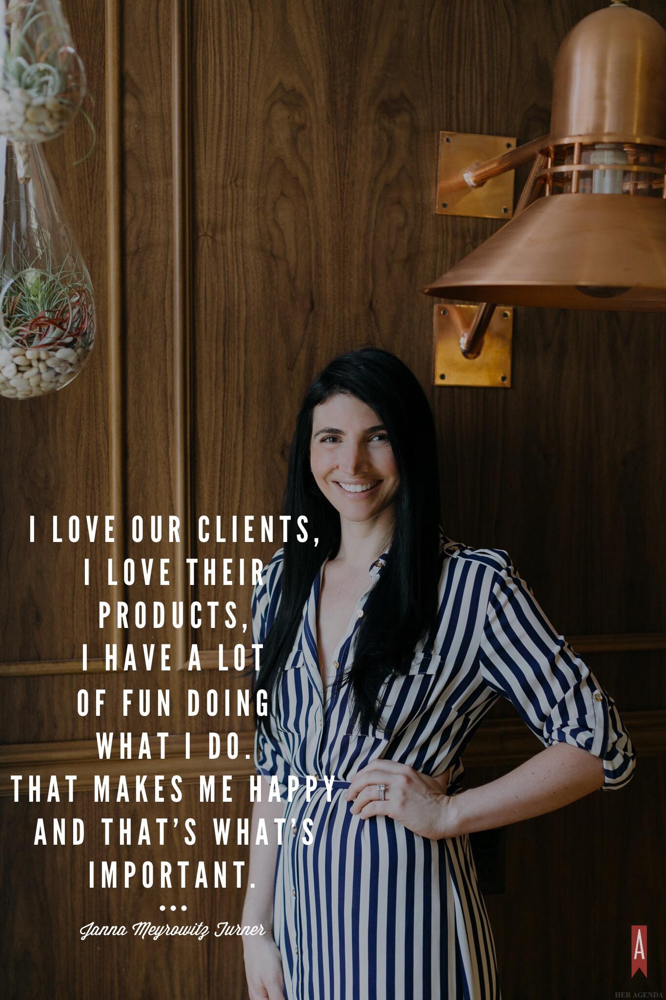 " I love our clients, I love their products, I have a lot of fun doing what I do. That makes me happy, and that’s what’s important." -Janna Turner via Her Agenda