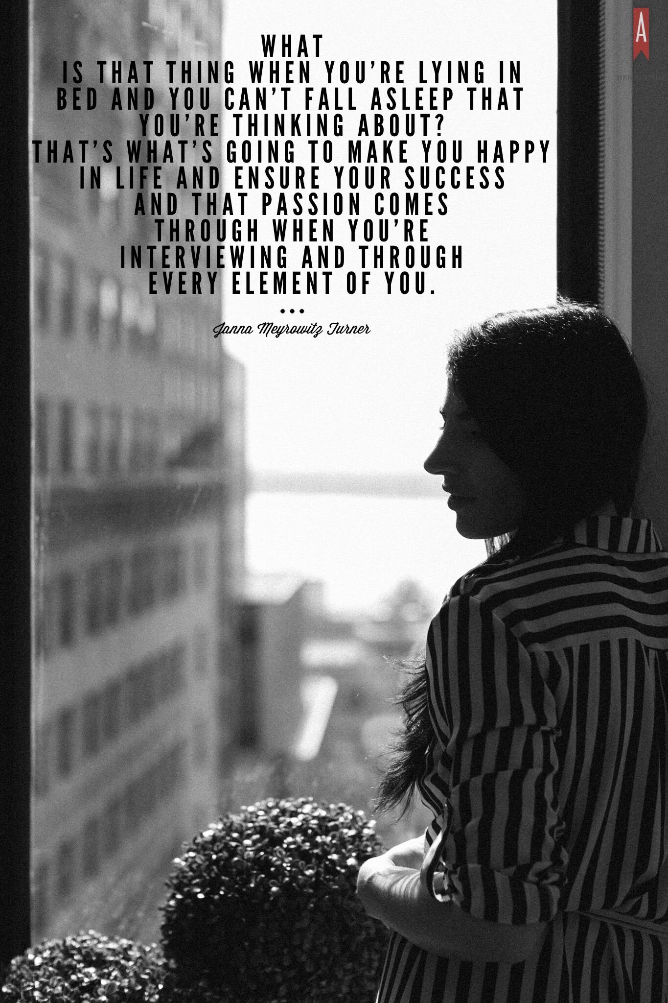 "What is [that thing] when you’re lying in bed and you can’t fall asleep that you’re thinking about? That’s what’s going to make you happy in life and ensure your success and that passion comes through when you’re interviewing and through every element of you." -Janna Turner via Her Agenda