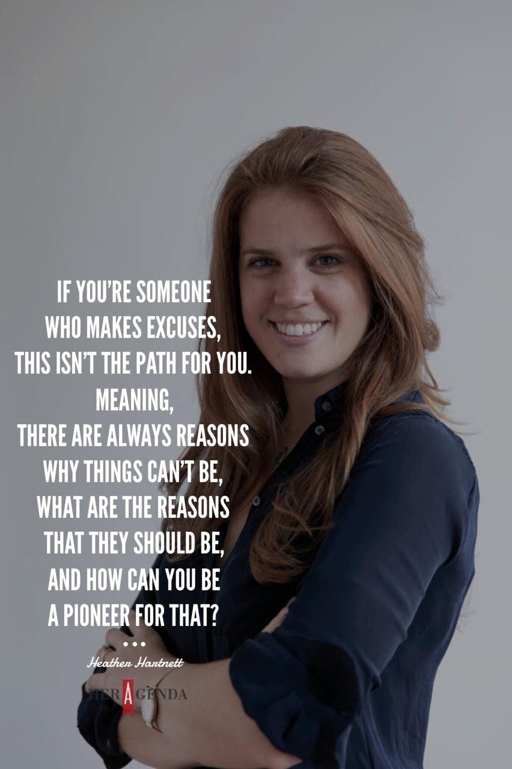 " If you’re someone who makes excuses, this isn’t the path for you. Meaning, there are always reasons why things can’t be, what are the reasons that they should be, and how can you be a pioneer for that?"-Heather Hartnett via Her Agenda