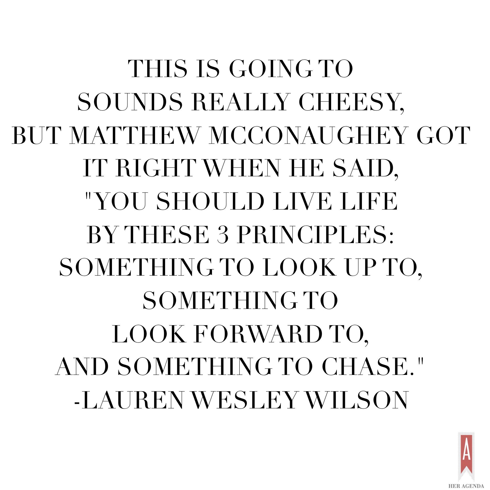 "This is going to be really cheesy but, Matthew McConaughey got it right when he said 'You should live life by these 3 principles: something to look up to, something to look forward to, and something to chase.' As cheesy as it sounds it is definitely true. If you are not going through life having those three things by your side (and they will constantly change) then you’re not really living." -Lauren Wilson via Her Agenda