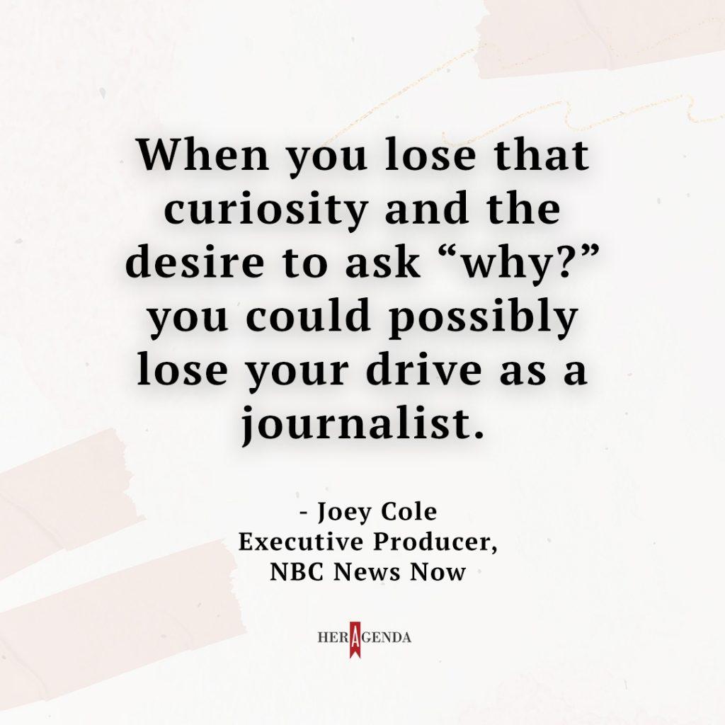 "When you lose that curiosity and the desire to ask “why?” you could possibly lose your drive as a journalist." - Joey Cole via Her Agenda