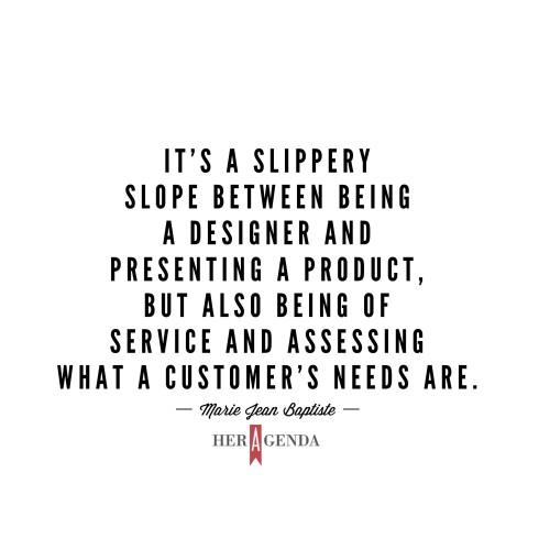 " It’s a slippery slope between being a designer and presenting a product, but also being of service and assessing what a customer’s needs are." -Marie Jean Baptiste via Her Agenda