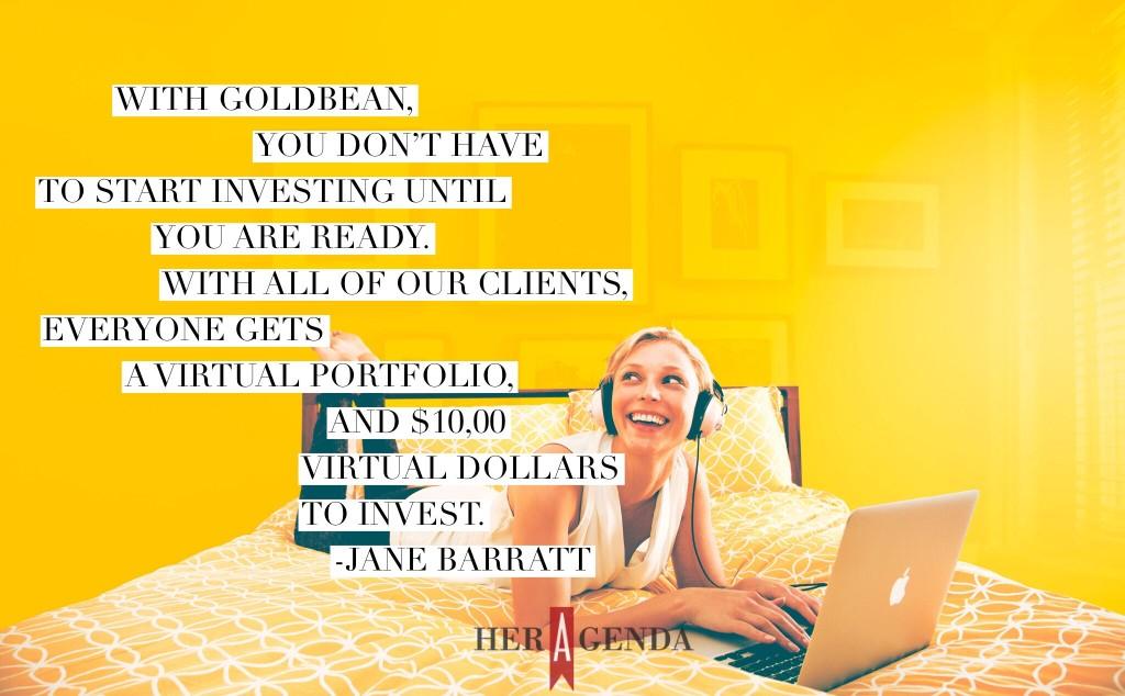 "with GoldBean, you don’t have to start investing until you are ready. With all of our clients, everyone gets a virtual portfolio, and $10,00 virtual dollars to invest." -Jane Barratt CEO Goldbean via Her Agenda