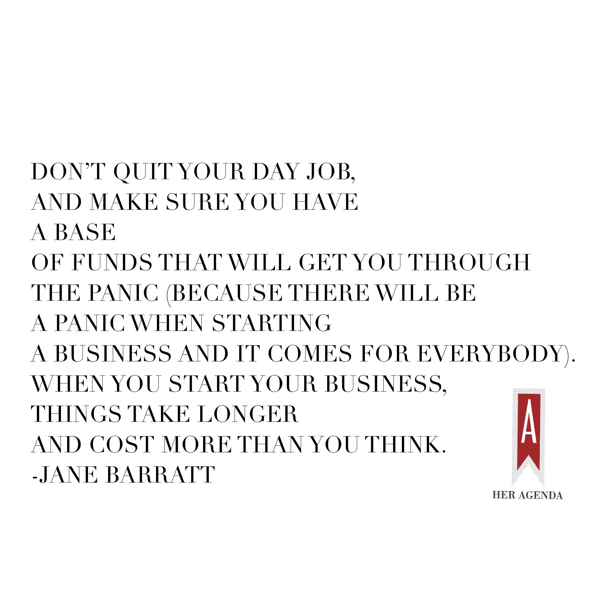 "Don’t quit your day job, and make sure you have a base of funds that will get you through the panic (because there will be a panic when starting a business and it comes for everybody)." -Jane Barratt CEO Goldbean via Her agenda